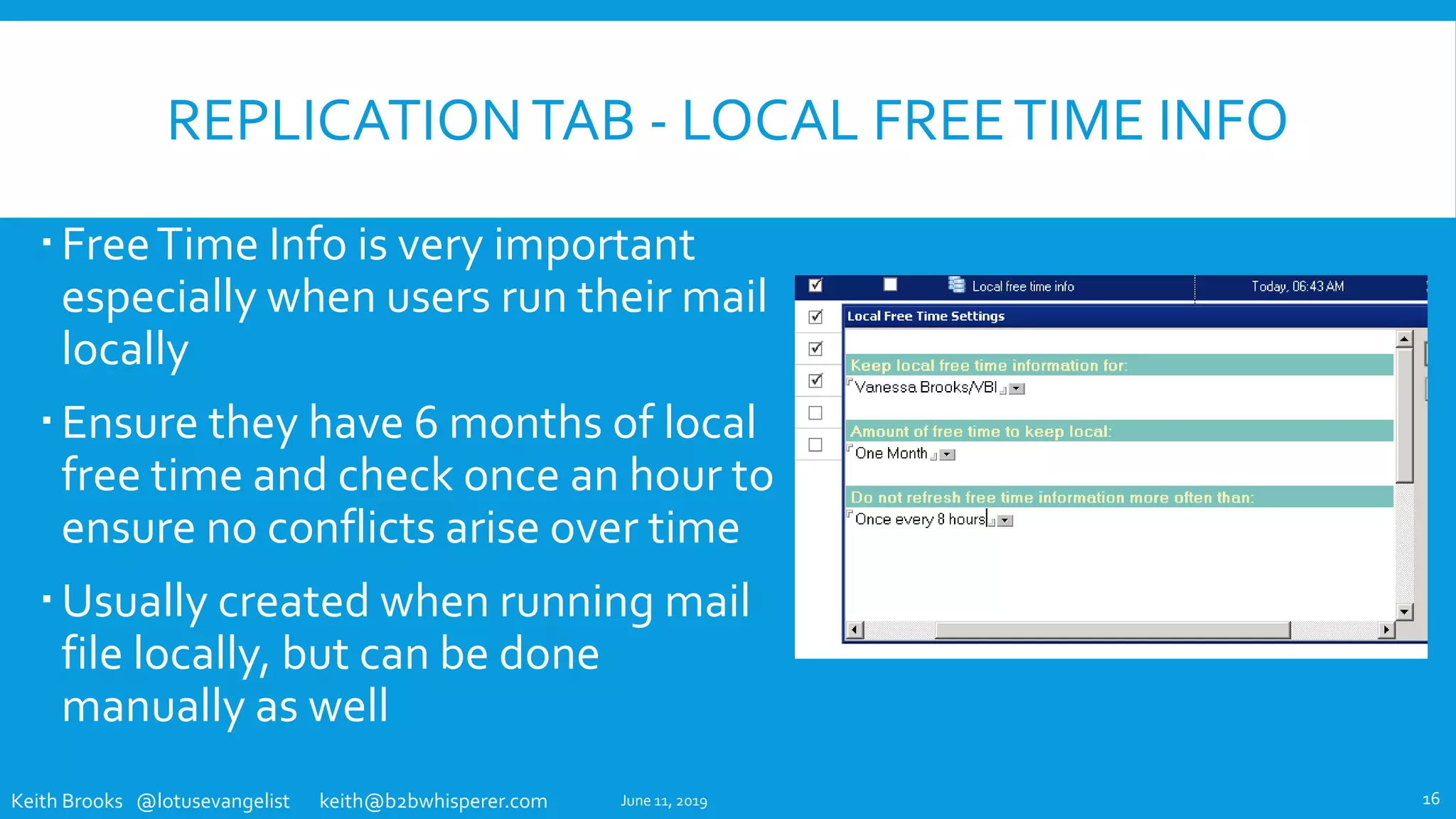 Keith Brooks @lotusevangelist keith@b2bwhisperer.com
REPLICATIONTAB - LOCAL FREETIME INFO
FreeTime Info is very important
especially when users run their mail
locally
Ensure they have 6 months of local
free time and check once an hour to
ensure no conflicts arise over time
Usually created when running mail
file locally, but can be done
manually as well
June 11, 2019 16
 