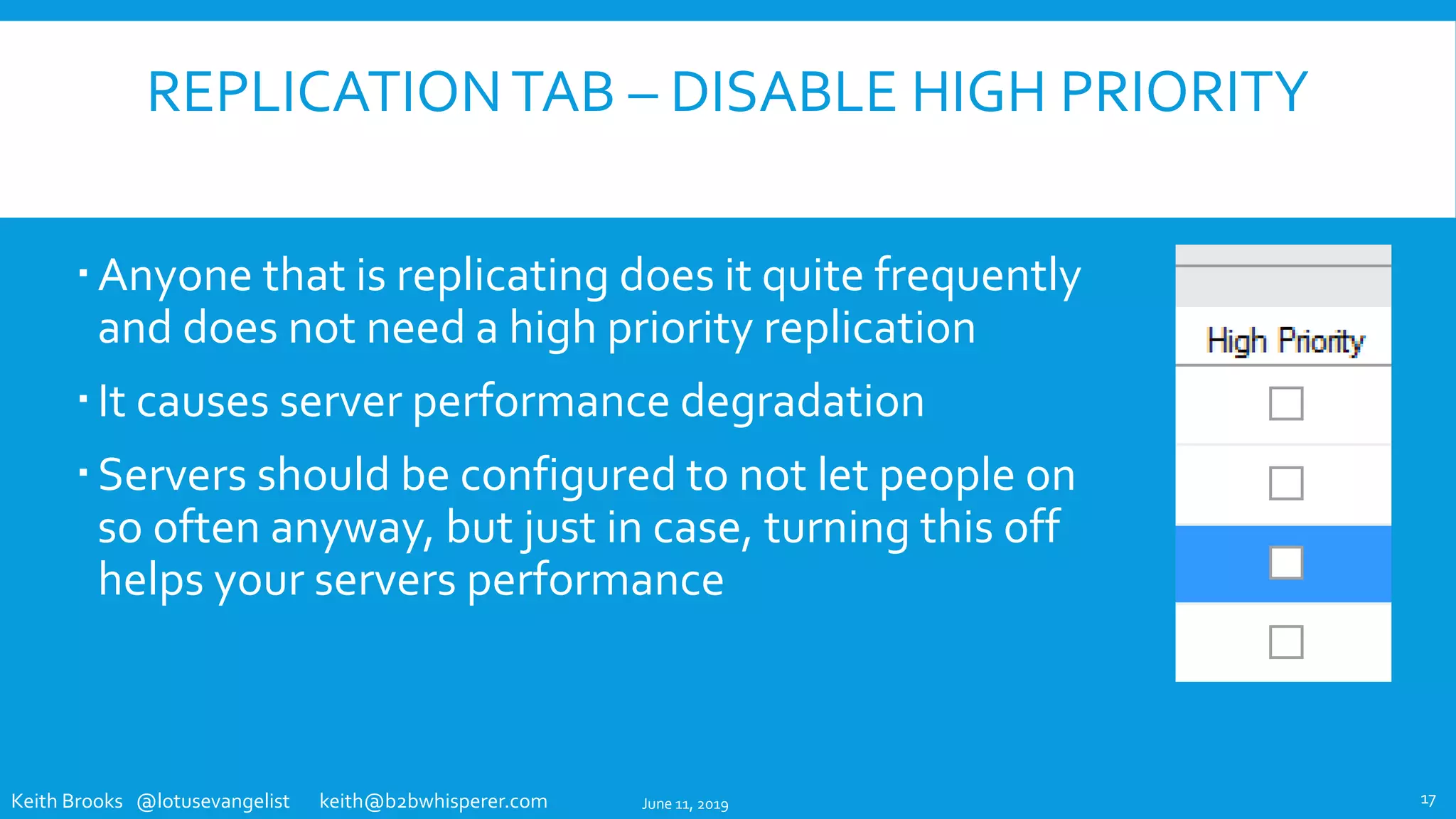 Keith Brooks @lotusevangelist keith@b2bwhisperer.com
REPLICATIONTAB – DISABLE HIGH PRIORITY
Anyone that is replicating does it quite frequently
and does not need a high priority replication
It causes server performance degradation
Servers should be configured to not let people on
so often anyway, but just in case, turning this off
helps your servers performance
June 11, 2019 17
 