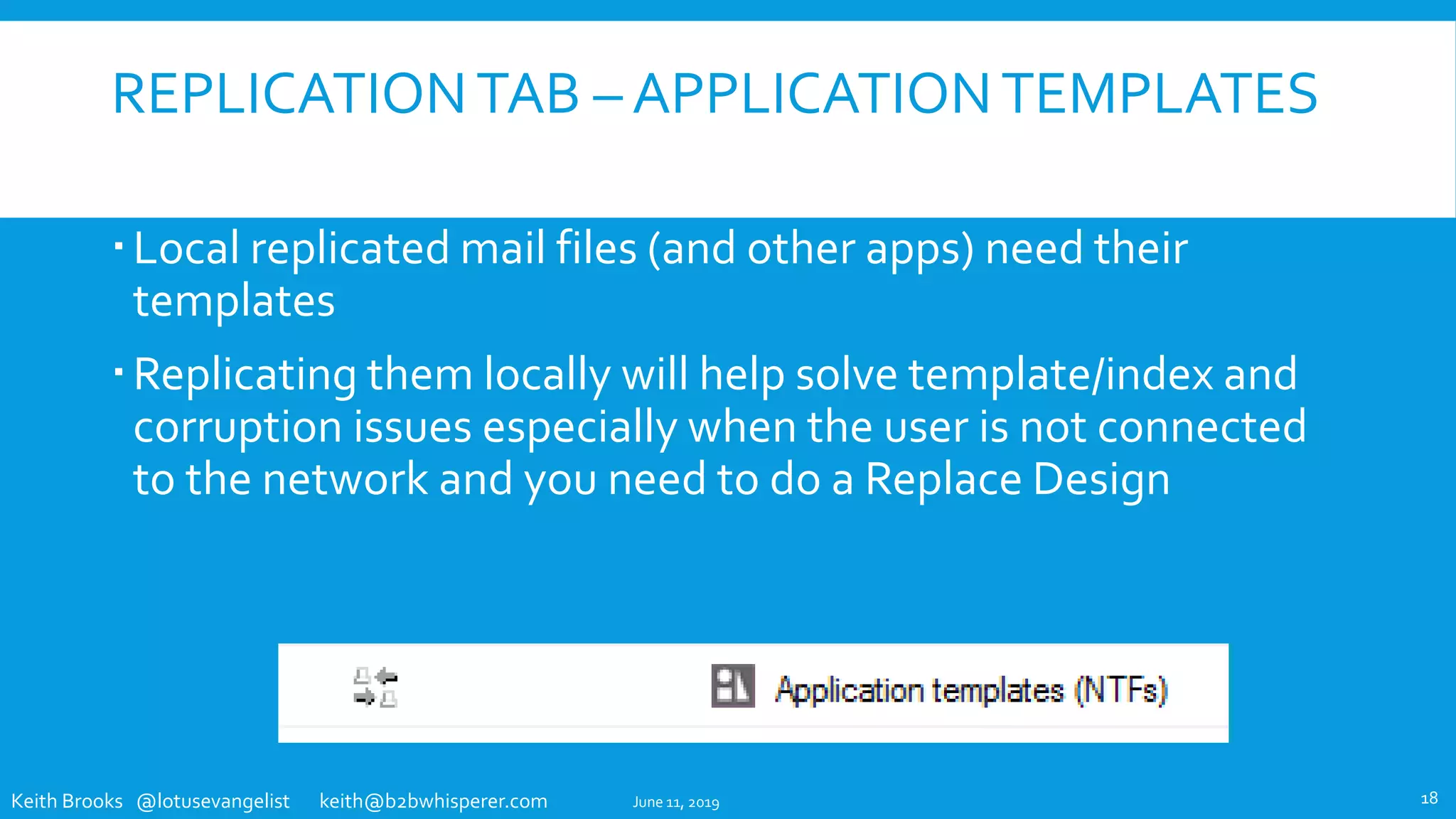 Keith Brooks @lotusevangelist keith@b2bwhisperer.com
REPLICATIONTAB – APPLICATIONTEMPLATES
Local replicated mail files (and other apps) need their
templates
Replicating them locally will help solve template/index and
corruption issues especially when the user is not connected
to the network and you need to do a Replace Design
June 11, 2019 18
 
