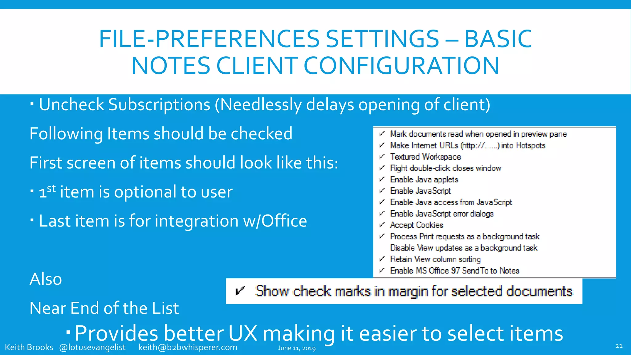 Keith Brooks @lotusevangelist keith@b2bwhisperer.com
FILE-PREFERENCES SETTINGS – BASIC
NOTES CLIENT CONFIGURATION
 Uncheck Subscriptions (Needlessly delays opening of client)
Following Items should be checked
First screen of items should look like this:
 1st item is optional to user
 Last item is for integration w/Office
Also
Near End of the List
Provides better UX making it easier to select itemsJune 11, 2019 21
 