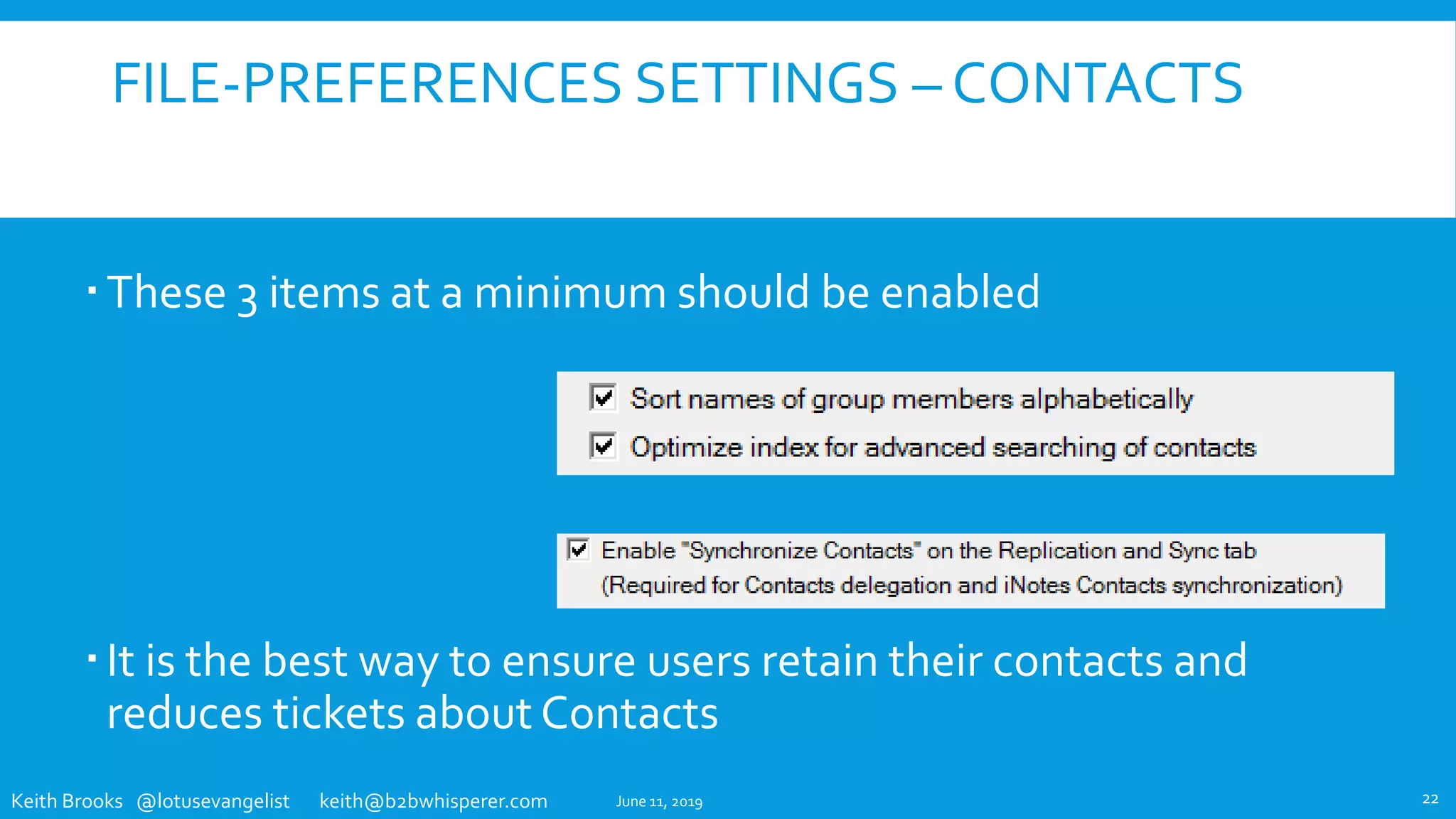 Keith Brooks @lotusevangelist keith@b2bwhisperer.com
FILE-PREFERENCES SETTINGS – CONTACTS
These 3 items at a minimum should be enabled
It is the best way to ensure users retain their contacts and
reduces tickets about Contacts
June 11, 2019 22
 