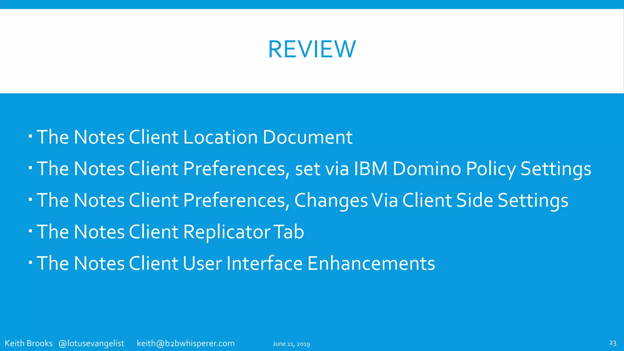 Keith Brooks @lotusevangelist keith@b2bwhisperer.com
REVIEW
The Notes Client Location Document
The Notes Client Preferences, set via IBM Domino Policy Settings
The Notes Client Preferences, ChangesVia Client Side Settings
The Notes Client ReplicatorTab
The Notes Client User Interface Enhancements
June 11, 2019 23
 
