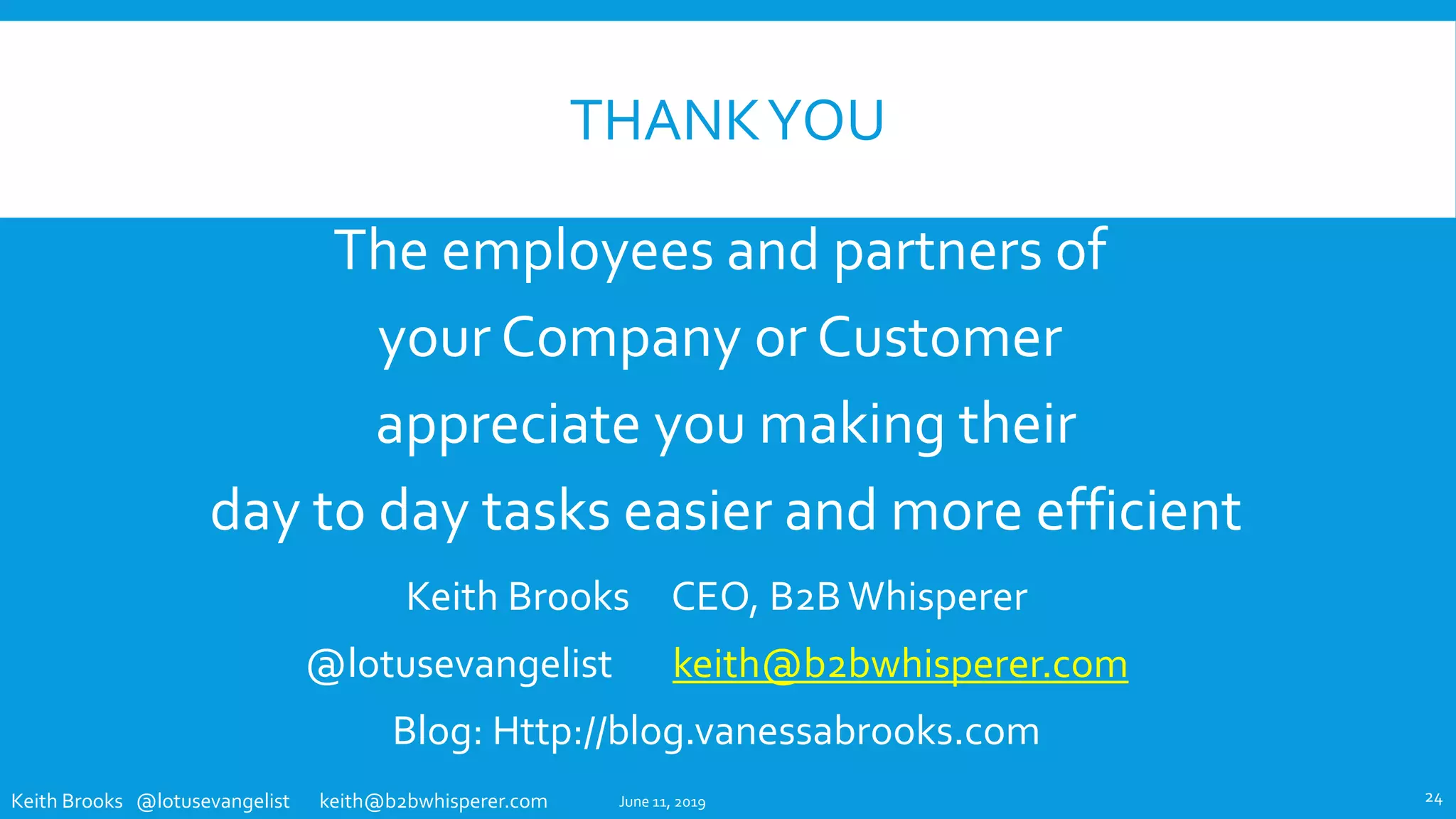 Keith Brooks @lotusevangelist keith@b2bwhisperer.com
THANKYOU
The employees and partners of
your Company or Customer
appreciate you making their
day to day tasks easier and more efficient
June 11, 2019 24
Keith Brooks CEO, B2B Whisperer
@lotusevangelist keith@b2bwhisperer.com
Blog: Http://blog.vanessabrooks.com
 