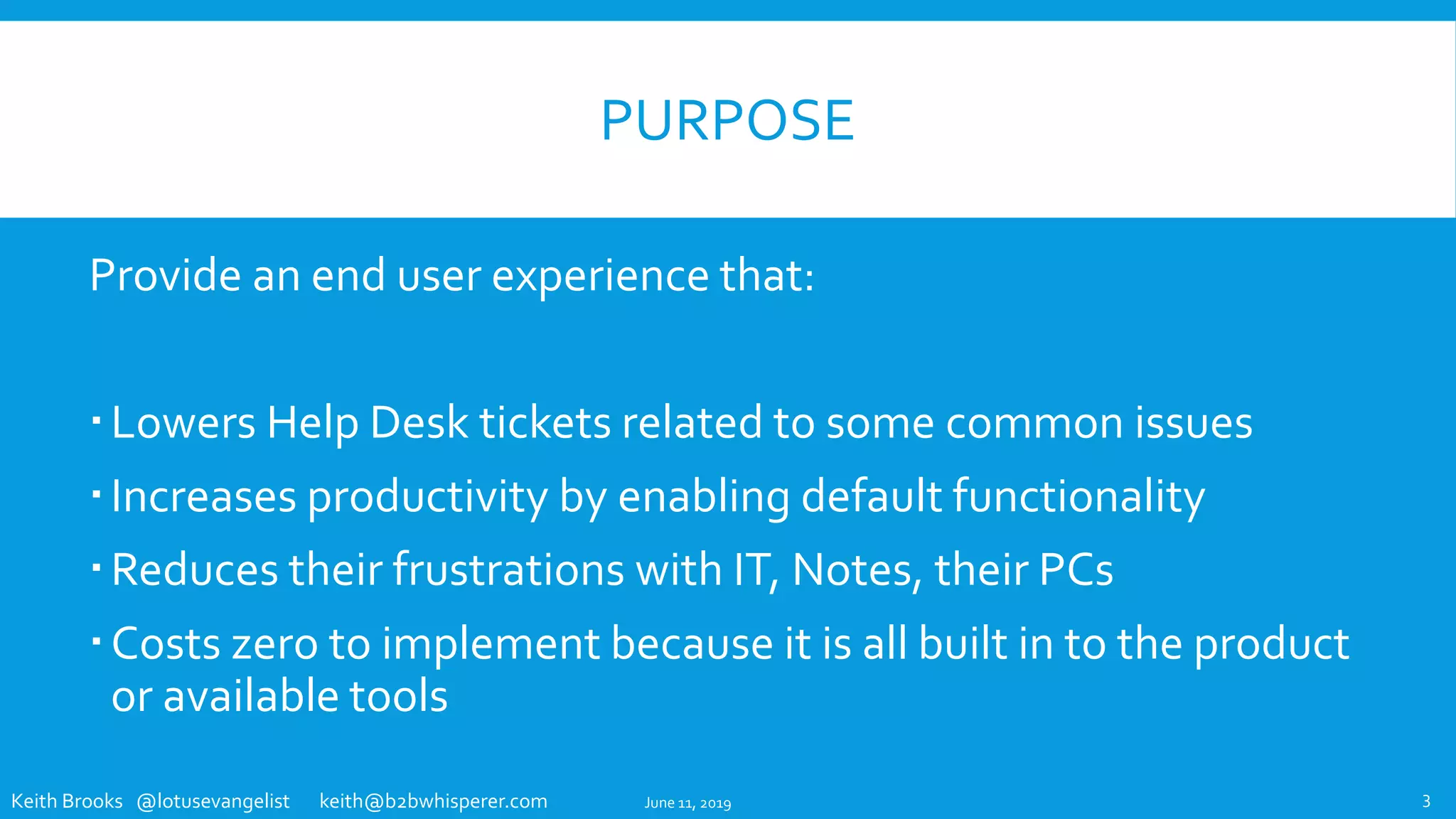 Keith Brooks @lotusevangelist keith@b2bwhisperer.com
PURPOSE
Provide an end user experience that:
Lowers Help Desk tickets related to some common issues
Increases productivity by enabling default functionality
Reduces their frustrations with IT, Notes, their PCs
Costs zero to implement because it is all built in to the product
or available tools
June 11, 2019 3
 