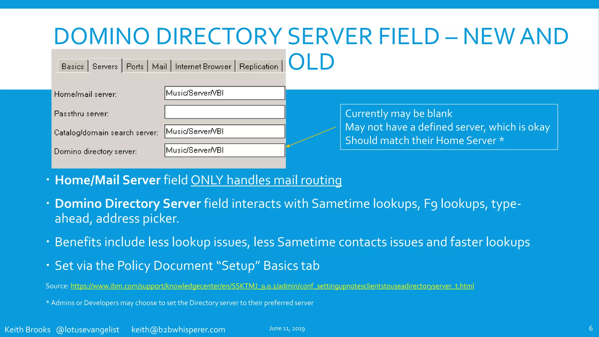 Keith Brooks @lotusevangelist keith@b2bwhisperer.com
DOMINO DIRECTORY SERVER FIELD – NEW AND
OLD
 Home/Mail Server field ONLY handles mail routing
 Domino Directory Server field interacts with Sametime lookups, F9 lookups, type-
ahead, address picker.
 Benefits include less lookup issues, less Sametime contacts issues and faster lookups
 Set via the Policy Document “Setup” Basics tab
Source: https://www.ibm.com/support/knowledgecenter/en/SSKTMJ_9.0.1/admin/conf_settingupnotesclientstouseadirectoryserver_t.html
* Admins or Developers may choose to set the Directory server to their preferred server
June 11, 2019 6
Currently may be blank
May not have a defined server, which is okay
Should match their Home Server *
 