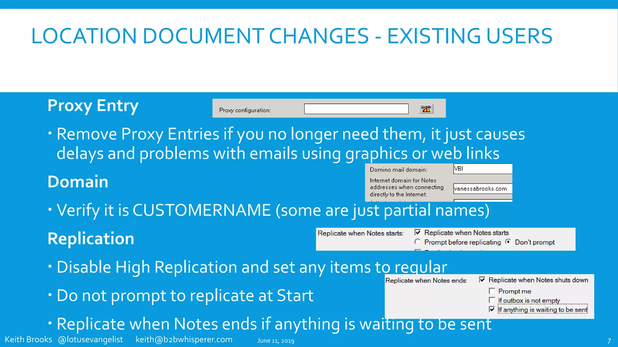 Keith Brooks @lotusevangelist keith@b2bwhisperer.com
LOCATION DOCUMENT CHANGES - EXISTING USERS
Proxy Entry
 Remove Proxy Entries if you no longer need them, it just causes
delays and problems with emails using graphics or web links
Domain
 Verify it is CUSTOMERNAME (some are just partial names)
Replication
 Disable High Replication and set any items to regular
 Do not prompt to replicate at Start
 Replicate when Notes ends if anything is waiting to be sent
June 11, 2019 7
 