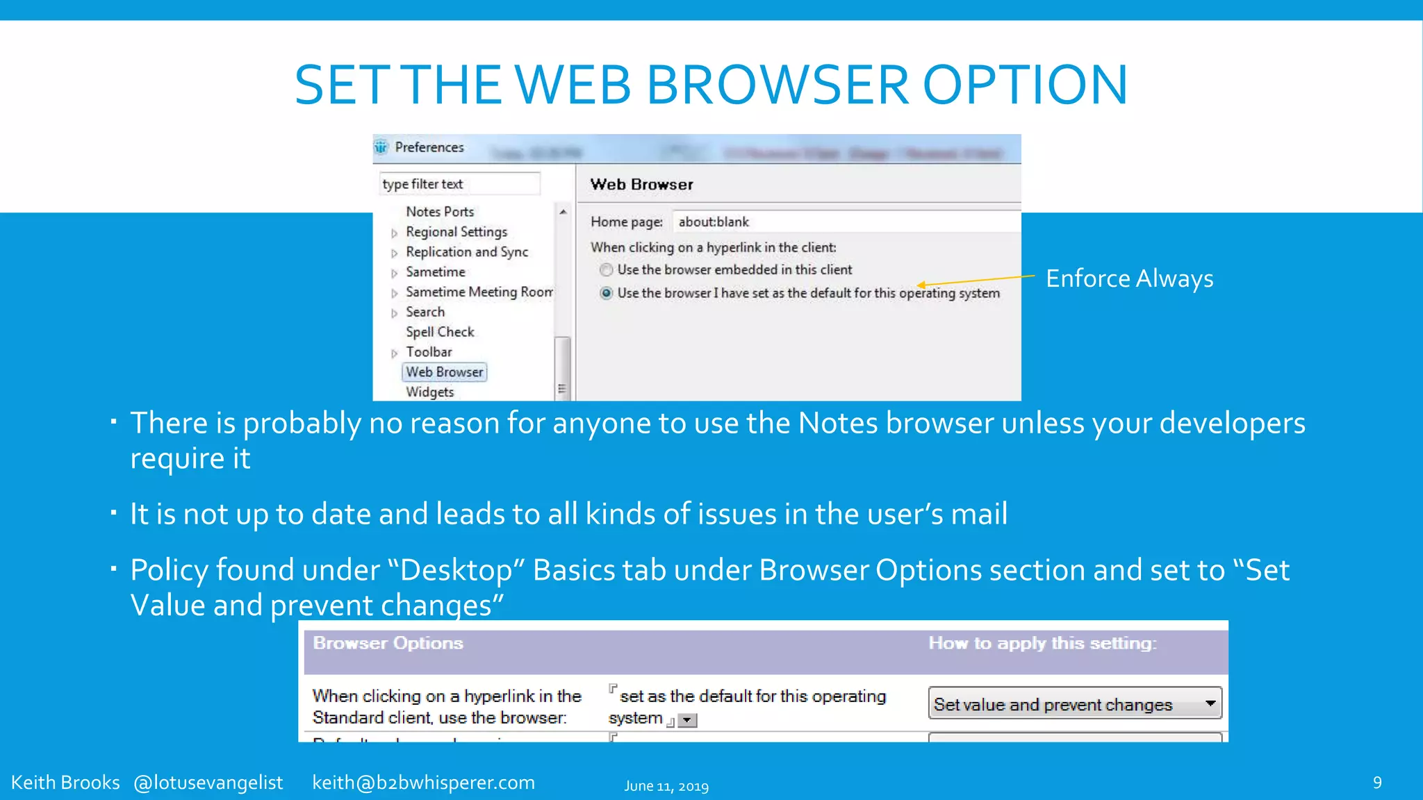 Keith Brooks @lotusevangelist keith@b2bwhisperer.com
SETTHEWEB BROWSER OPTION
 There is probably no reason for anyone to use the Notes browser unless your developers
require it
 It is not up to date and leads to all kinds of issues in the user’s mail
 Policy found under “Desktop” Basics tab under Browser Options section and set to “Set
Value and prevent changes”
9
Enforce Always
June 11, 2019
 