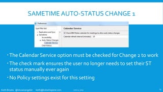 Keith Brooks @lotusevangelist keith@b2bwhisperer.com
SAMETIME AUTO-STATUS CHANGE 1
The Calendar Service option must be checked for Change 2 to work
The check mark ensures the user no longer needs to set their ST
status manually ever again
No Policy settings exist for this setting
June 11, 2019 13
 