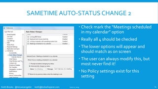 Keith Brooks @lotusevangelist keith@b2bwhisperer.com
SAMETIME AUTO-STATUS CHANGE 2
 Check mark the “Meetings scheduled
in my calendar” option
 Really all 4 should be checked
 The lower options will appear and
should match as on screen
 The user can always modify this, but
most never find it!
 No Policy settings exist for this
setting
June 11, 2019 14
 