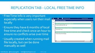Keith Brooks @lotusevangelist keith@b2bwhisperer.com
REPLICATIONTAB - LOCAL FREETIME INFO
FreeTime Info is very important
especially when users run their mail
locally
Ensure they have 6 months of local
free time and check once an hour to
ensure no conflicts arise over time
Usually created when running mail
file locally, but can be done
manually as well
June 11, 2019 16
 