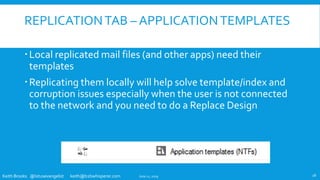 Keith Brooks @lotusevangelist keith@b2bwhisperer.com
REPLICATIONTAB – APPLICATIONTEMPLATES
Local replicated mail files (and other apps) need their
templates
Replicating them locally will help solve template/index and
corruption issues especially when the user is not connected
to the network and you need to do a Replace Design
June 11, 2019 18
 