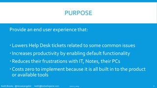 Keith Brooks @lotusevangelist keith@b2bwhisperer.com
PURPOSE
Provide an end user experience that:
Lowers Help Desk tickets related to some common issues
Increases productivity by enabling default functionality
Reduces their frustrations with IT, Notes, their PCs
Costs zero to implement because it is all built in to the product
or available tools
June 11, 2019 3
 
