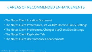 Keith Brooks @lotusevangelist keith@b2bwhisperer.com
5 AREAS OF RECOMMENDED ENHANCEMENTS
The Notes Client Location Document
The Notes Client Preferences, set via IBM Domino Policy Settings
The Notes Client Preferences, ChangesVia Client Side Settings
The Notes Client ReplicatorTab
The Notes Client User Interface Enhancements
June 11, 2019 4
 