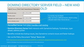 Keith Brooks @lotusevangelist keith@b2bwhisperer.com
DOMINO DIRECTORY SERVER FIELD – NEW AND
OLD
 Home/Mail Server field ONLY handles mail routing
 Domino Directory Server field interacts with Sametime lookups, F9 lookups, type-
ahead, address picker.
 Benefits include less lookup issues, less Sametime contacts issues and faster lookups
 Set via the Policy Document “Setup” Basics tab
Source: https://www.ibm.com/support/knowledgecenter/en/SSKTMJ_9.0.1/admin/conf_settingupnotesclientstouseadirectoryserver_t.html
* Admins or Developers may choose to set the Directory server to their preferred server
June 11, 2019 6
Currently may be blank
May not have a defined server, which is okay
Should match their Home Server *
 