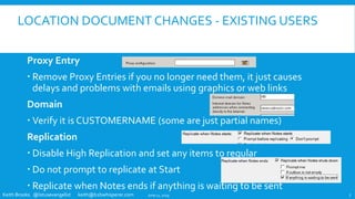 Keith Brooks @lotusevangelist keith@b2bwhisperer.com
LOCATION DOCUMENT CHANGES - EXISTING USERS
Proxy Entry
 Remove Proxy Entries if you no longer need them, it just causes
delays and problems with emails using graphics or web links
Domain
 Verify it is CUSTOMERNAME (some are just partial names)
Replication
 Disable High Replication and set any items to regular
 Do not prompt to replicate at Start
 Replicate when Notes ends if anything is waiting to be sent
June 11, 2019 7
 