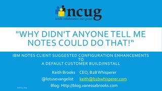 "WHY DIDN'T ANYONE TELL ME
NOTES COULD DO THAT!“
IBM NOTES CLIENT SUGGESTED CONFIGURATION ENHANCEMENTS
TO
A DEFAULT CUSTOMER BUILD/INSTALL
Keith Brooks CEO, B2BWhisperer
@lotusevangelist keith@b2bwhisperer.com
Blog: Http://blog.vanessabrooks.comJune 11, 2019
 