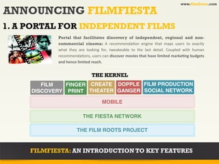 www.filmfiesta.com

ANNOUNCING FILMFIESTA
1. A PORTAL FOR INDEPENDENT FILMS
            Portal that facilitates discovery of independent, regional and non-
            commercial cinema: A	
   recommenda?on	
   engine	
   that	
   maps	
   users	
   to	
   exactly	
  
            what	
   they	
   are	
   looking	
   for,	
   tweakeable	
   to	
   the	
   last	
   detail.	
   Coupled	
   with	
   human	
  
            recommenda?ons,	
   users	
  can	
   discover	
  movies	
   that	
  have	
  limited	
  markeAng	
  budgets	
  
            and	
  hence	
  limited	
  reach.	
  


                                        THE KERNEL
        FILM   FINGER CREATE DOPPLE FILM PRODUCTION
     DISCOVERY PRINT THEATER GANGER SOCIAL NETWORK

                                                  MOBILE

                                 THE FIESTA NETWORK

                            THE FILM ROOTS PROJECT


     FILMFIESTA: AN INTRODUCTION TO KEY FEATURES
 