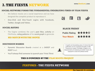 www.filmfiesta.com
3. THE FIESTA NETWORK
SOCIAL NETWORK FORMS THE FUNDAMENTAL UNDERLYING FIBER OF FILM FIESTA
  •    We	
  believe	
  movies	
  are	
  a	
  social	
  experience	
  and	
  we	
  have	
  
       designed	
  the	
  complete	
  product	
  to	
  reproduce	
  it	
  
  •    One-­‐Click	
   and	
   One-­‐Touch	
   Logins	
   with	
   Facebook,	
                                 f
       Twiher,	
  Google	
  and	
  Yahoo.	
  

SOCIAL RATING
                                                                                                   BLACK FRIDAY
  •    The	
   Engine	
   combines	
   the	
   user’s	
   past	
   likes,	
   acAvity	
   on	
  
                                                                                                   Public Rating
       FilmFiesta,	
  raAng	
  paherns	
  of	
  his	
  social	
  graph	
  to	
  generate	
  
       HIS MATCH WITH THE MOVIE                                                                    Your Match


DISCUSSION BOARDS                                                                                      A superb and devastating piece of cinema that with
                                                                                                       justification can be compared favorably to Gillo
  •    Dynamic	
   Discussion	
   Boards	
   created	
   at	
   a	
   SHOOT	
   and	
                  Pontocorvo's classic The Battle of Algiers in its
       ROOT	
  level.	
                                                                              dispassionate yet sweeping journalistic inquiry into
                                                                                                            cataclysmic social and political events.
  •    You’ll	
  always	
  ﬁnd	
  someone	
  to	
  quench	
  your	
  Trivia	
  Thirst	
  

                               THIS IS POWERED BY THE FILM ROOTS PROJECT


                                  FEATURES - THE FIESTA NETWORK
                                                                                                                    See Appendix for prototype
 