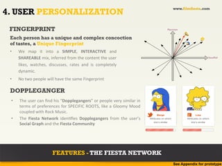 www.filmfiesta.com
4. USER PERSONALIZATION
 FINGERPRINT                                                                                                            Passion


 Each person has a unique and complex concoction
 of tastes, a Unique Fingerprint
 •    We	
   map	
   it	
   into	
   a	
   SIMPLE,	
   INTERACTIVE	
   and	
  
      SHAREABLE	
  mix,	
  inferred	
  from	
  the	
  content	
  the	
  user	
                                                                          Soulful


      likes,	
   watches,	
   discusses,	
   rates	
   and	
   is	
   completely	
  
      dynamic.	
  	
  
 •    No	
  two	
  people	
  will	
  have	
  the	
  same	
  Fingerprint	
  

 DOPPLEGANGER
 •    The	
  user	
  can	
  ﬁnd	
  his	
  “Dopplegangers”	
  or	
  people	
  very	
  similar	
  in	
  
      terms	
  of	
  preferences	
  for	
  SPECIFIC	
  ROOTS,	
  like	
  a	
  Gloomy	
  Mood	
  
      coupled	
  with	
  Rock	
  Music.	
                                                                     Suranjana
                                                                                                                Marge                  f      Lisa
 •    The	
   Fiesta	
   Network	
   iden?ﬁes	
   Dopplegangers	
   from	
   the	
   user’s	
            Attributes on which
                                                                                                         Attributes on which
                                                                                                             she's similar
                                                                                                                                      Attributes on which
                                                                                                             she's similar                she's similar
      Social	
  Graph	
  and	
  the	
  Fiesta	
  Community	
  




                                 FEATURES - THE FIESTA NETWORK
                                                                                                                               See Appendix for prototype
 