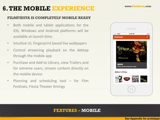 www.filmfiesta.com
6. THE MOBILE EXPERIENCE
 FILMFIESTA IS COMPLETELY MOBILE READY

 •    Both	
   mobile	
   and	
   tablet	
   applica?ons	
   for	
   the	
  
      iOS,	
   Windows	
   and	
   Android	
   plaborms	
   will	
   be	
  
                                                                                  Airtel         12:00 PM


      available	
  at	
  launch	
  ?me.	
  
 •    Intui?ve	
  UI,	
  Fingerprint	
  based	
  live	
  wallpapers	
  
 •    Control	
   streaming	
   playback	
   on	
   the	
   dektop	
  
      through	
  the	
  mobile	
  app	
  
 •    Purchase	
  and	
  Add	
  to	
  Library,	
  view	
  Trailers	
  and	
  
      for	
  extreme	
  users,	
  stream	
  content	
  directly	
  on	
  
                                                                                Editor's Picks
      the	
  mobile	
  device	
  
 •    Planning	
   and	
   scheduling	
   tool	
   –	
   for	
   Film	
  
      Fes?vals,	
  Fiesta	
  Theater	
  ?mings	
  




                                           FEATURES – MOBILE
                                                                                           See Appendix for prototype
 
