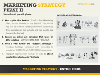 MARKETING STRATEGY                                                                                       www.filmfiesta.com



       PHASE II
       Launch and growth phase                                                              WATCH FILMS. NOT FORMULA.
	
  
1.  Host	
   a	
   pilot	
   Film	
   FesAval.	
   Watch	
   a	
   few	
   Headlining	
  
    Films,	
   a+ract	
   viewers	
   to	
   the	
   Fes?val.	
   The	
   Mobile	
  
    App	
  will	
  be	
  used	
  for	
  ?cke?ng	
  and	
  event	
  scheduling.	
  
    Drive	
  adopAon	
  of	
  the	
  website	
  and	
  the	
  mobile	
  app	
  
    through	
  the	
  fesAval	
  
2.  Launch	
   an	
   online	
   ads	
   campaign	
   that	
   focus	
   on	
  
    diﬀerenAaAng	
  –	
  WATCH	
  FILMS.	
  NOT	
  FORMULA	
  
3.  Push	
   a	
   viral	
   Twiher	
   and	
   Facebook	
   campaign	
   –	
  	
  
    Trending	
   hashtags	
   combined	
   with	
   minisodes	
   to	
  
    popularize	
  WATCH	
  FILMS	
  NOT	
  FORMULA	
  campaign	
  
4.  Approach	
   reputed	
   ﬁlm	
   fes?vals	
   in	
   India	
   to	
   ahract	
  
    popular	
  ﬁlm	
  selecAons	
  to	
  FilmFiesta	
  




                                   MARKETING STRATEGY – ENTICE USERS
 