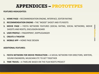 APPENDICES – PROTOTYPES
FEATURES	
  HIGHLIGHTED:	
  


1.  HOME	
  PAGE	
  –	
  RECOMMENDATION	
  ENGINE,	
  INTERFACE,	
  EDITOR	
  RATING	
  
2.  RECOMMENDATION	
  ENGINE	
  –	
  THE	
  “MOOD”	
  SHOOT	
  AND	
  ITS	
  ROOTS	
  




                                                                                                                              www.filmfiesta.com
3.  MOVIE	
   PAGE	
   –	
   FIESTA	
   NETWORK	
   FEATURES	
   (SOCIAL	
   RATING,	
   SOCIAL	
   NETWORK),	
   MOVIE	
  
    SHOOTS	
  AND	
  ROOTS,	
  DISCUSSION	
  BOARD	
  
4.  USER	
  PROFILE	
  –	
  FINGERPRINT,	
  DOPPLEGANGER	
  
5.  CREATE	
  A	
  THEATER	
  
6.  MOBILE	
  APP	
  –	
  HOME	
  PAGE	
  DESIGN	
  


ADDITIONAL	
  FEATURES:	
  
	
  
1.  FIESTA	
  NETWORK	
  FOR	
  MOVIE	
  PRODUCTION	
  –	
  A	
  SOCIAL	
  NETWORK	
  FOR	
  DIRECTORS,	
  WRITERS,	
  
    SOUND	
  ENGINEERS,	
  MUSICIANS	
  ETC	
  TO	
  GET	
  TOGETHER	
  
2.  TIME	
  TRAVEL	
  –	
  A	
  TIMELINE	
  BASED	
  ON	
  THE	
  FILM	
  ROOTS	
  PROJECT	
  
	
  
	
  
 