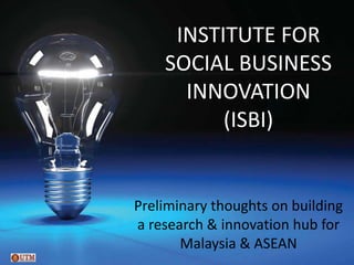 INSTITUTE FOR
    SOCIAL BUSINESS
      INNOVATION
          (ISBI)


Preliminary thoughts on building
a research & innovation hub for
       Malaysia & ASEAN
 