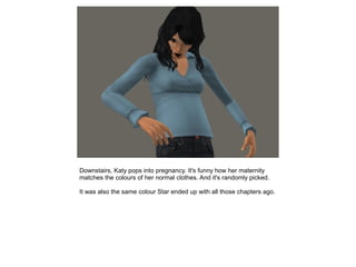 Downstairs, Katy pops into pregnancy. It's funny how her maternity
matches the colours of her normal clothes. And it's randomly picked.

It was also the same colour Star ended up with all those chapters ago.
 