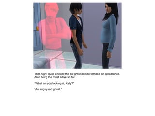 That night, quite a few of the six ghost decide to make an appearance.
Alan being the most active so far.

“What are you looking at, Katy?”

“An angsty red ghost.”
 