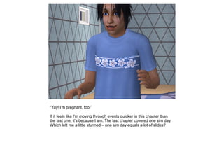 “Yay! I'm pregnant, too!”

If it feels like I'm moving through events quicker in this chapter than
the last one, it's because I am. The last chapter covered one sim day.
Which left me a little stunned – one sim day equals a lot of slides?
 