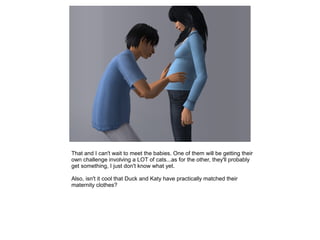 That and I can't wait to meet the babies. One of them will be getting their
own challenge involving a LOT of cats...as for the other, they'll probably
get something, I just don't know what yet.

Also, isn't it cool that Duck and Katy have practically matched their
maternity clothes?
 