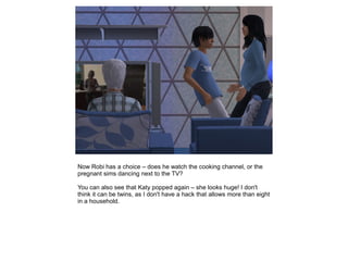 Now Robi has a choice – does he watch the cooking channel, or the
pregnant sims dancing next to the TV?

You can also see that Katy popped again – she looks huge! I don't
think it can be twins, as I don't have a hack that allows more than eight
in a household.
 