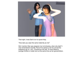 That night, it was Star's turn to spook Katy.

“How dare you wear the same maternity as me!”

Did I mention Star was pregnant, but not showing, when she died? I
only remembered recently. Part of me wants to res her and let the
pregnancy go on...but...it would be a bit odd. To have Sketch's
younger brother or sister born at the same time as her grandchildren.
 