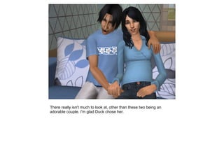 There really isn't much to look at, other than these two being an
adorable couple. I'm glad Duck chose her.
 