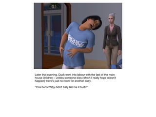 Later that evening, Duck went into labour with the last of the main
house children – unless someone dies (which I really hope doesn't
happen) there's just no room for another baby.

“This hurts! Why didn't Katy tell me it hurt?!”
 