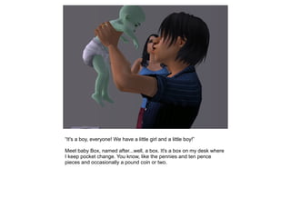 “It's a boy, everyone! We have a little girl and a little boy!”

Meet baby Box, named after...well, a box. It's a box on my desk where
I keep pocket change. You know, like the pennies and ten pence
pieces and occasionally a pound coin or two.
 