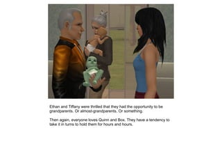 Ethan and Tiffany were thrilled that they had the opportunity to be
grandparents. Or almost-grandparents. Or something.

Then again, everyone loves Quinn and Box. They have a tendency to
take it in turns to hold them for hours and hours.
 