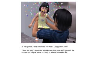 At first glance, I was convinced she was a Goopy clone. But!

Those are Katy's eyebrows. Who knows what other Katy genetics are
in there – it may be a little too early to tell who she looks like.
 