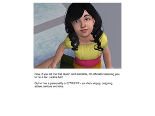 Now, if you tell me that Quinn isn't adorable, I'm officially believing you
to be a liar. I adore her!

Quinn has a personality of 2/7/10/1/7 - so she's sloppy, outgoing,
active, serious and nice.
 