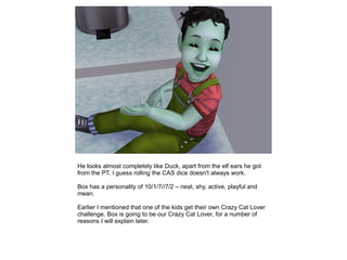 He looks almost completely like Duck, apart from the elf ears he got
from the PT. I guess rolling the CAS dice doesn't always work.

Box has a personality of 10/1/7//7/2 – neat, shy, active, playful and
mean.

Earlier I mentioned that one of the kids get their own Crazy Cat Lover
challenge. Box is going to be our Crazy Cat Lover, for a number of
reasons I will explain later.
 