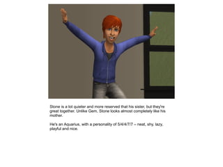 Stone is a lot quieter and more reserved that his sister, but they're
great together. Unlike Gem, Stone looks almost completely like his
mother.

He's an Aquarius, with a personality of 5/4/4/7/7 – neat, shy, lazy,
playful and nice.
 