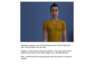 Speaking of spares, over at the old Super house, where Knight still
lives, he's just grown into an adult.

Knight's a cool combo of Goopy and Sketch – he's got a pretty funky
jawline if you look at it from other angles, but I still really like him.

Also, I mentioned how he was going to meet his spouse in a previous
chapter...
 