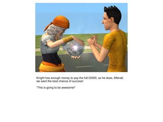 Knight has enough money to pay the full £5000, so he does. Afterall,
we want the best chance of success!

“This is going to be awesome!”
 