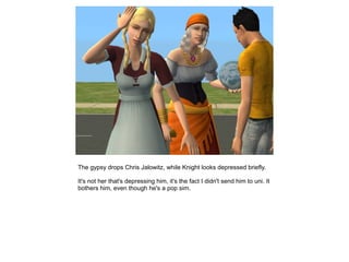 The gypsy drops Chris Jalowitz, while Knight looks depressed briefly.

It's not her that's depressing him, it's the fact I didn't send him to uni. It
bothers him, even though he's a pop sim.
 