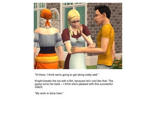 “Hi there. I think we're going to get along really well.”

Knight breaks the ice with a flirt, because he's cool like that. The
gypsy turns her back – I think she's pleased with this successful
match.

“My work is done here.”
 