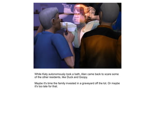 While Katy autonomously took a bath, Alan came back to scare some
of the other residents, like Duck and Goopy.

Maybe it's time the family invested in a graveyard off the lot. Or maybe
it's too late for that.
 