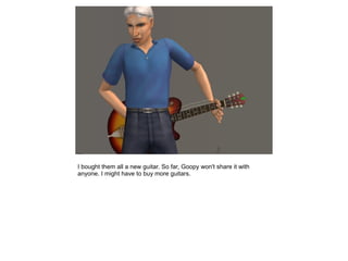 I bought them all a new guitar. So far, Goopy won't share it with
anyone. I might have to buy more guitars.
 