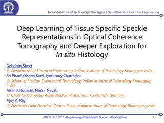 Deep Learning of Tissue Specific Speckle
Representations in Optical Coherence
Tomography and Deeper Exploration for
In situ Histology
Debdoot Sheet
@ Department of Electrical Engineering, Indian Institute of Technology Kharagpur, India.
Sri Phani Krishna Karri, Jyotirmoy Chatterjee
@ School of Medical Science and Technology, Indian Institute of Technology Kharagpur,
India
Amin Katouzian, Nassir Navab
@ Chair for Computer Aided Medical Procedures, TU Munich, Germany
Ajoy K. Ray
@ Electronics and Electrical Comm. Engg., Indian Institute of Technology Kharagpur, India.
1ISBI 2015 / FrDT3.5 - Deep Learning of Tissue Specific Speckle... - Debdoot Sheet
 