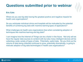 © 2015 Health Catalyst
www.healthcatalyst.com
Creative Commons Copyright
Questions submitted prior to webinar
Eric Cole:
Where do you see big data having the greatest positive and negative impacts for
health care organizations?
Do you anticipate individual clinics and hospitals will be motivated by the potential
benefits of combining big data with machine learning types of applications?
What challenges do health care organizations face when considering adoption of
techniques like machine learning and big data?
I can imagine how the Internet of Things can be a factor in the future. Not only will we
have the regular data sources to contend with but also many intelligent devices will be
collecting a wide variety of types of data. Potentially, useful data. Do you think as the
volume of data being collected continues to grow, potentially dramatically, is going to
motivate adoption of big data technologies in health care organizations?
48
 