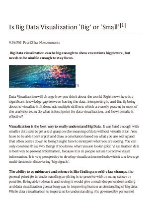 Is Big Data Visualization ‘Big’ or ‘Small’[1]
9:56 PM Pearl Zhu No comments
Big Data visualization can be big enough to show executives big picture, but
needs to be nimble enough to stay focus.

[2]

Data Visualization will change how you think about the world. Right now there is a
significant knowledge gap between having the data, interpreting it, and finally being
about to visualize it. It demands multiple skill sets which are rarely present in most of
the analytics team. So what is focal point for data visualization, and how to make it
effective?
Visualization is the best way to really understand Big Data. It was hard enough with
smaller data sets to get a real grasp on the meaning of data without visualization. You
have to be able to interpret and draw a conclusion based on what you are seeing and
that often comes down to being taught how to interpret what you are seeing. You can
only combine these two things if you know what you are looking for. Visualization data
is best way to present information, because it is in people nature to receive visual
information. It is very perspective to develop visualization methods which can leverage
multi-factors in discovering 'big signals'.
The ability to combine art and science is like finding a world-class champs, the
general principle in understanding anything is to perceive with as many senses as
possible. Being able to hear it and seeing it would give a much deeper understanding
and data visualization goes a long way in improving human understanding of big data.
While data visualization is important for understanding, it’s governed by personnel

 